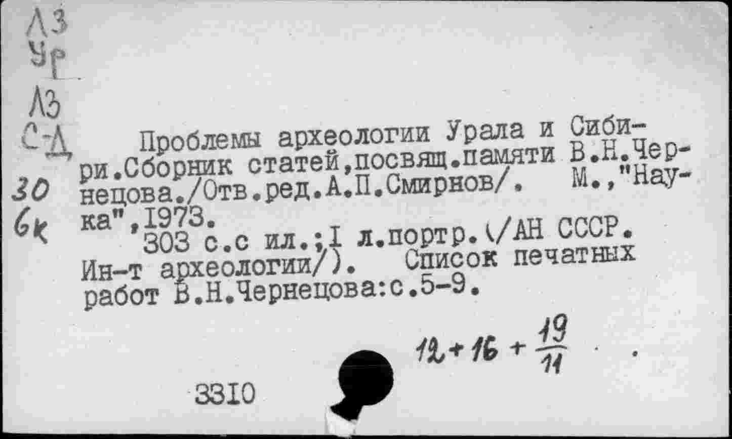 ﻿Л-Я
№
'-'Д Проблемы археологии Урала и Сиби-ри.Сборник статей,посвящ.памяти В.Н.Чер нецова./Отв.ред.А.П.Смирнов/. М.,"Нау
Су ка",1973.
303 с.с ил.;1 л.портр.к/АН СССР, Ин-т археологии/). Список печатных работ В.Н.Чернецова:с.5-9.

3310